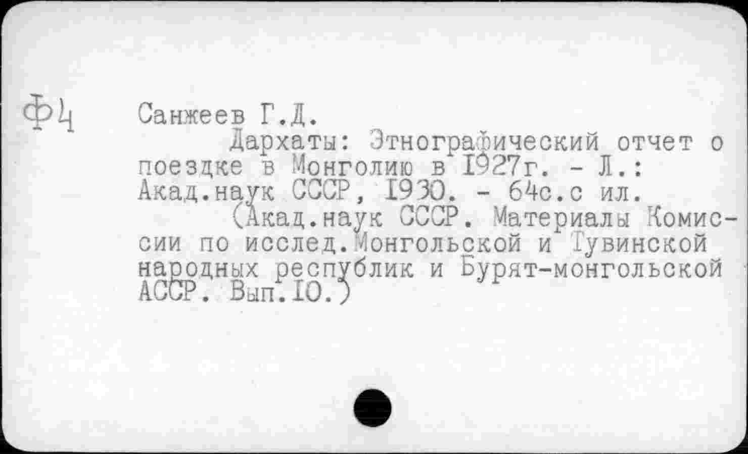 ﻿Фк
Санжеев Г.Д.
дархаты: Этнографический отчет о поездке в Монголию в 1927г. - Л.: Акад.наук СССР, 1930. - 64с.с ил.
(Акад.наук СССР. Материалы Комиссии по исслед.Монгольской и Тувинской народных республик и Бурят-монгольской